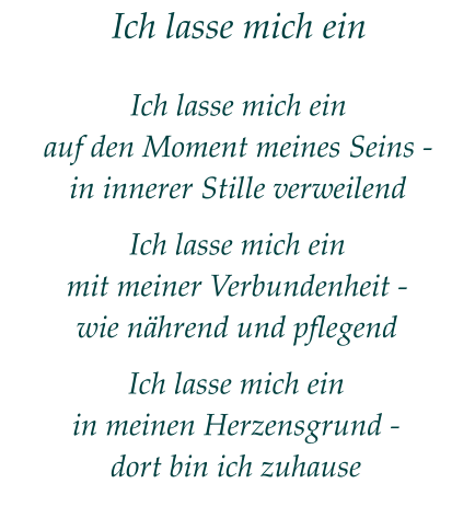 Ich lasse mich ein Ich lasse mich einauf den Moment meines Seins -in innerer Stille verweilend Ich lasse mich einmit meiner Verbundenheit -wie nährend und pflegend Ich lasse mich einin meinen Herzensgrund -dort bin ich zuhause